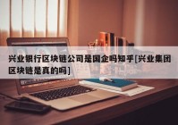 兴业银行区块链公司是国企吗知乎[兴业集团区块链是真的吗]